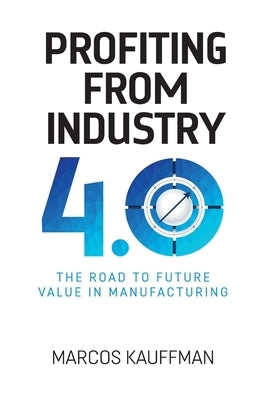 Profiting from Industry 4.0: The road to future value in manfuacturing by Kauffman, Marcos