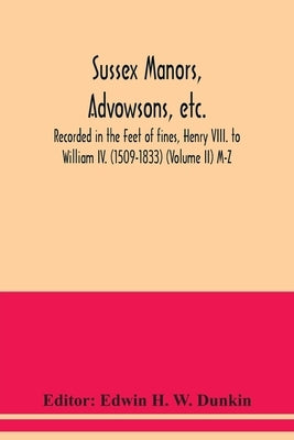 Sussex manors, advowsons, etc., recorded in the Feet of fines, Henry VIII. to William IV. (1509-1833) (Volume II) M-Z by H. W. Dunkin, Edwin