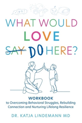 What Would Love Say Do Here?: Workbook to Overcoming Behavioral Struggles, Rebuilding Connection and Nurturing Lifelong Resilience by Lindemann, Katja