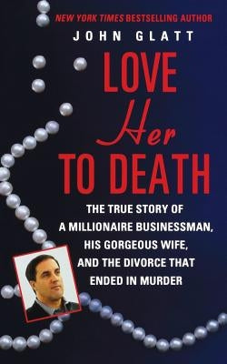 Love Her to Death: The True Story of a Millionaire Businessman, His Gorgeous Wife, and the Divorce That Ended in Murder by Glatt, John