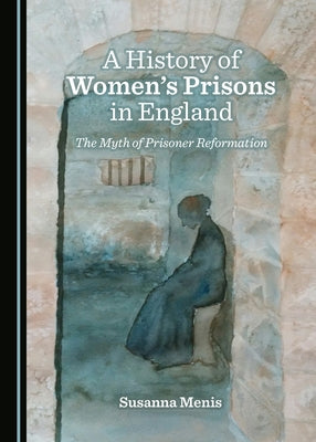 A History of Women's Prisons in England: The Myth of Prisoner Reformation by Menis, Susanna
