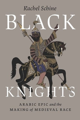 Black Knights: Arabic Epic and the Making of Medieval Race by Schine, Rachel