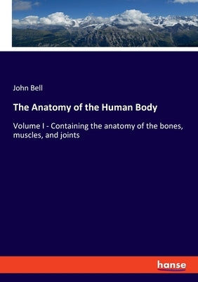 The Anatomy of the Human Body: Volume I - Containing the anatomy of the bones, muscles, and joints by Bell, John