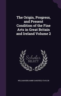 The Origin, Progress, and Present Condition of the Fine Arts in Great Britain and Ireland Volume 2 by Taylor, William Benjamin Sarsfield
