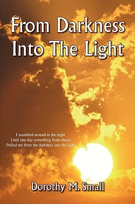 From Darkness Into the Light: I Stumbled Around in the Night, Until One Day Something from Above, Pulled Me from Darkness Into the Light by Small, Dorothy M.