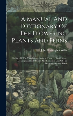 A Manual And Dictionary Of The Flowering Plants And Ferns: Outlines Of The Morphology, Natural History, Classification, Geographical Distribution And by Willis, John Christopher