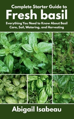 Complete Starter Guide to Fresh basil: Everything You Need to Know About Basil Care, Soil, Watering, and Harvesting by Isabeau, Abigail