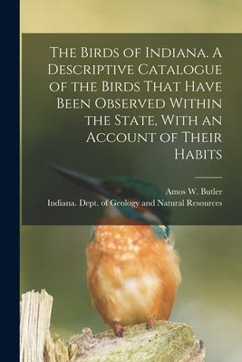 The Birds of Indiana. A Descriptive Catalogue of the Birds That Have Been Observed Within the State, With an Account of Their Habits by Butler, Amos W. 1860-1937