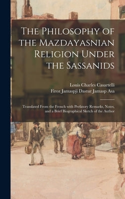 The Philosophy of the Mazdayasnian Religion Under the Sassanids: Translated From the French With Prefatory Remarks, Notes, and a Brief Biographical Sk by Casartelli, Louis Charles 1852-1925