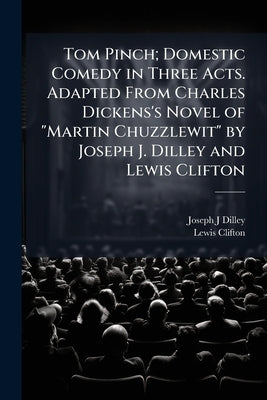 Tom Pinch; Domestic Comedy in Three Acts. Adapted From Charles Dickens's Novel of "Martin Chuzzlewit" by Joseph J. Dilley and Lewis Clifton by Dilley, Joseph J.