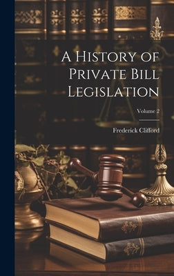 A History of Private Bill Legislation; Volume 2 by Clifford, Frederick