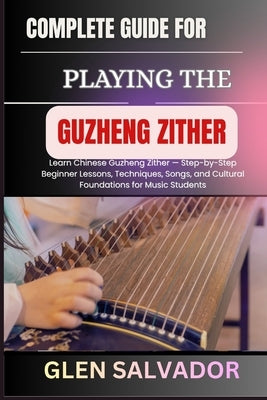 Complete Guide for Playing the Guzheng Zither: Learn Chinese Guzheng Zither - Step-by-Step Beginner Lessons, Techniques, Songs, and Cultural Foundatio by Salvador, Glen