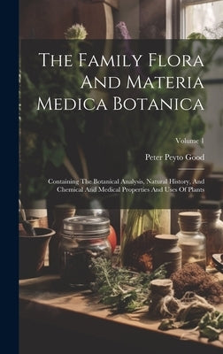 The Family Flora And Materia Medica Botanica: Containing The Botanical Analysis, Natural History, And Chemical And Medical Properties And Uses Of Plan by Good, Peter Peyto