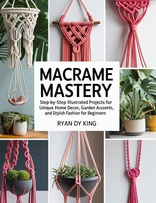 Macramé Mastery Book: Step-by-Step Illustrated Projects for Unique Home Decor, Garden Accents, and Stylish Fashion for Beginners by King, Ryan Dy