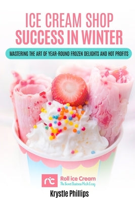 Ice Cream Shop Success in Winter: Mastering the Art of Year-Round Frozen Delights and Hot Profits by Phillips, Krystle Mary