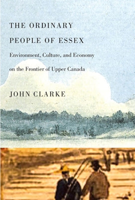 The Ordinary People of Essex: Environment, Culture, and Economy on the Frontier of Upper Canada Volume 218 by Clarke, John