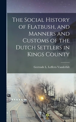 The Social History of Flatbush, and Manners and Customs of the Dutch Settlers in Kings County by Vanderbilt, Gertrude L. Lefferts