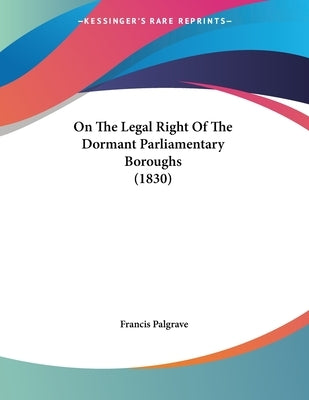 On The Legal Right Of The Dormant Parliamentary Boroughs (1830) by Palgrave, Francis