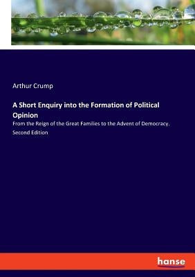A Short Enquiry into the Formation of Political Opinion: From the Reign of the Great Families to the Advent of Democracy. Second Edition by Crump, Arthur