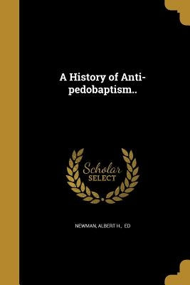 A History of Anti-pedobaptism.. by Newman, Albert H. Ed