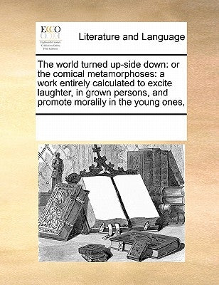 The World Turned Up-Side Down: Or the Comical Metamorphoses: A Work Entirely Calculated to Excite Laughter, in Grown Persons, and Promote Moralily in by Multiple Contributors