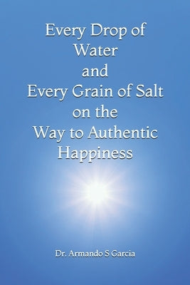 Every Drop of Water and Every Grain of Salt on the Way to Authentic Happiness by Garcia, Armando S.