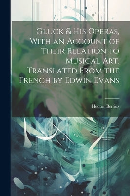 Gluck & his Operas, With an Account of Their Relation to Musical art. Translated From the French by Edwin Evans by Berlioz, Hector