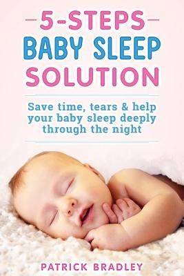5 Steps Baby Sleep Solution: Save Time, Tears & Help Your Baby to Sleep Deeply Through the Night by Bradley, Patrick