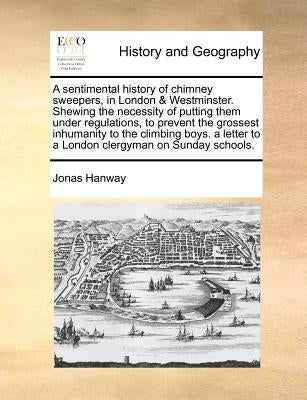 A Sentimental History of Chimney Sweepers, in London & Westminster. Shewing the Necessity of Putting Them Under Regulations, to Prevent the Grossest I by Hanway, Jonas