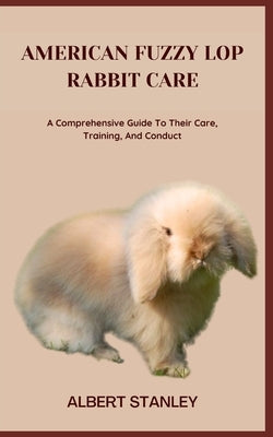 American Fuzzy Lop Rabbit Care: A Comprehensive Guide To Their Care, Training, And Conduct by Stanley, Albert