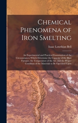 Chemical Phenomena of Iron Smelting: An Experimental and Practical Examination of the Circumstances Which Determine the Capacity of the Blast Furnace, by Bell, Isaac Lowthian