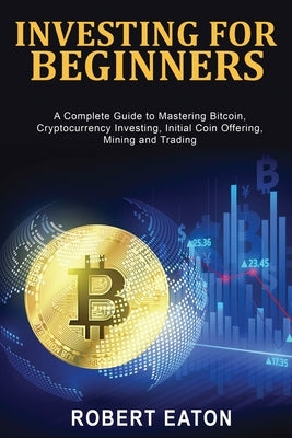 Investing for Beginners: A Complete Guide to Mastering Bitcoin, Cryptocurrency Investing, Initial Coin Offering, Mining and Trading by Eaton, Robert