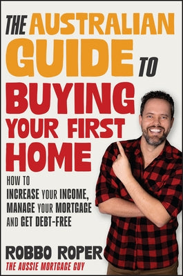The Australian Guide to Buying Your First Home: How to Increase Your Income, Manage Your Mortgage and Get Debt-Free by Roper, Robbo