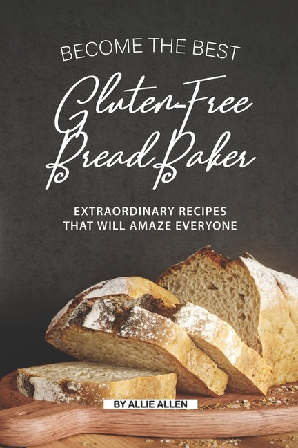Become the Best Gluten-Free Bread Baker: Extraordinary Recipes that will Amaze Everyone by Allen, Allie