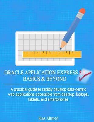 Oracle Application Express 5.1 Basics & Beyond: A practical guide to rapidly develop data-centric web applications accessible from desktop, laptops, t by Ahmed, Riaz