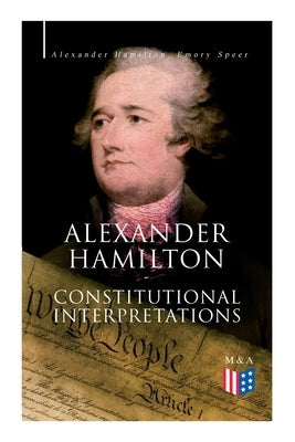 Alexander Hamilton: Constitutional Interpretations: Works & Speeches in Favor of the American Constitution Including the Federalist Papers and the Con by Hamilton, Alexander