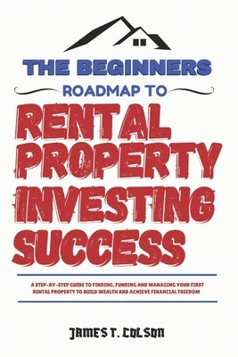 The Beginners Roadmap To Rental Property Investing Success: A step-by-step guide to finding, funding and managing your first rental property to build by Colson, James T.