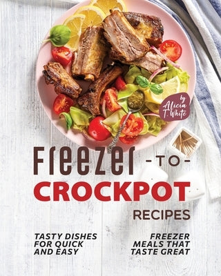 Freezer-to-Crockpot Recipes: Tasty Dishes for Quick and Easy Freezer Meals that Taste Great by T. White, Alicia