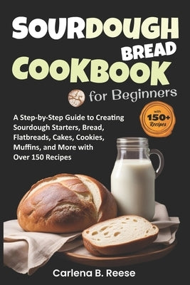 Sourdough Bread Cookbook for Beginners: A Step-by-Step Guide to Creating Sourdough Starters, Bread, Flatbreads, Cakes, Cookies, Muffins, and More with by Reese, Carlena B.