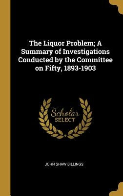 The Liquor Problem; A Summary of Investigations Conducted by the Committee on Fifty, 1893-1903 by Billings, John Shaw