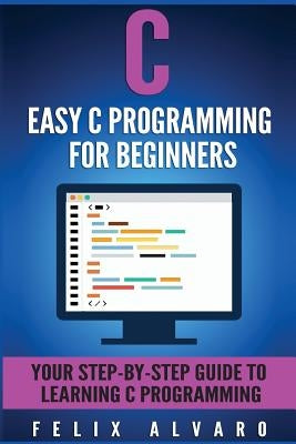 C: Easy C Programming for Beginners, Your Step-By-Step Guide To Learning C Programming by Alvaro, Felix