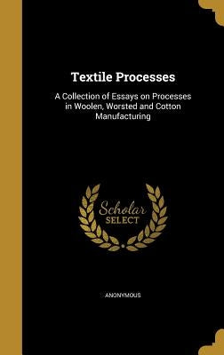 Textile Processes: A Collection of Essays on Processes in Woolen, Worsted and Cotton Manufacturing by Anonymous
