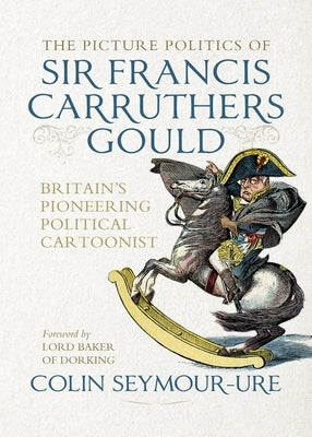 The Picture Politics of Sir Francis Carruthers Gould: Britain's Pioneering Political Cartoonist by Bryant, Mark