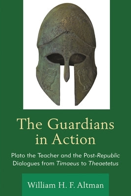 Guardians in Action: Plato the Teacher and the Post-Republic Dialogues from Timaeus to Theaetetus by Altman, William H. F.