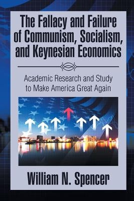 The Fallacy and Failure of Communism, Socialism, and Keynesian Economics: Academic Research and Study to Make America Great Again by Spencer, William N.