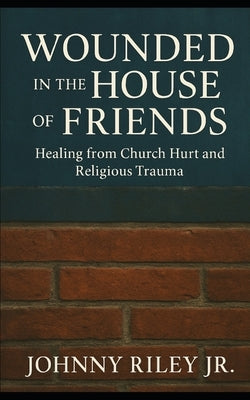 Wounded in the House of Friends: Healing from Church Hurt and Religious Trauma: Finding Wholeness Where You Were Broken by Riley, Johnny, Jr.