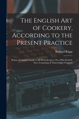 The English Art of Cookery, According to the Present Practice: Being a Complete Guide to All Housekeepers, On a Plan Entirely New; Consisting of Thirt by Briggs, Richard