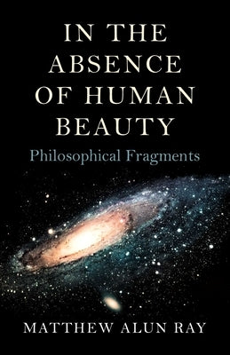 In the Absence of Human Beauty: Philosophical Fragments by Ray, Matthew Alun