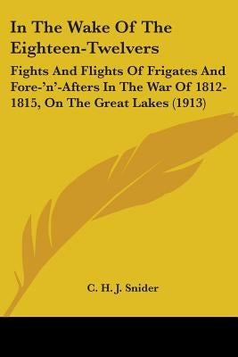 In The Wake Of The Eighteen-Twelvers: Fights And Flights Of Frigates And Fore-'n'-Afters In The War Of 1812-1815, On The Great Lakes (1913) by Snider, C. H. J.