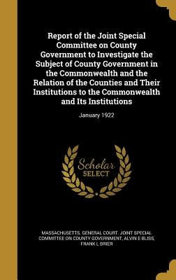 Report of the Joint Special Committee on County Government to Investigate the Subject of County Government in the Commonwealth and the Relation of the by Massachusetts General Court Joint Spec